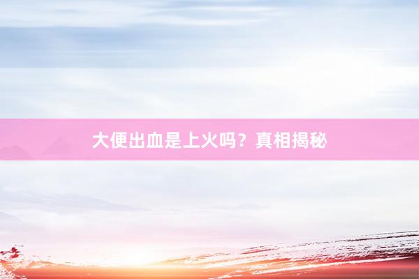 大便出血是上火吗？真相揭秘